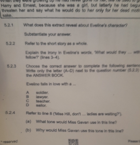 whek they were growing up he hay he v e 
Harry and Emest, because she was a girl, but lattery he had bege
threaten her and say what he would do to her only for her deed mo m .
sake.
5.2.1 What does this extract reveal about Eveline's dhareder 
Substantiate your answer.
5,2.2 Refer to the short story as a whole.
Explain the irony in Eveline's words, "What would they .... wit
fellow?' (lines 3-4).
5.2.3 Choose the correct answer to complete the following serter 
Write only the letter (A-D) next to the question number (5.23)
the ANSWER BOOK.
Eveline falis in love with a ...
A soldier.
B lawyer.
C teacher.
D sailor.
5.2.4 Refer to line 8 ('Miss Hill, don't ... ladies are waiting?').
(a) What tone would Miss Gavan use in this line?
(b) Why would Miss Gavan use this tone in this line?
* reserved Passs