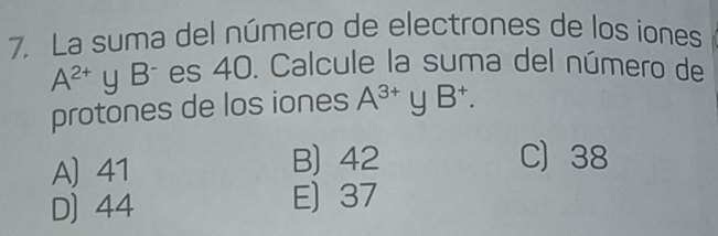 La suma del número de electrones de los iones
A^(2+) y Bª es 40. Calcule la suma del número de
protones de los iones A^(3+)yB^+.
A 41 B) 42
C 38
D) 44 E) 37