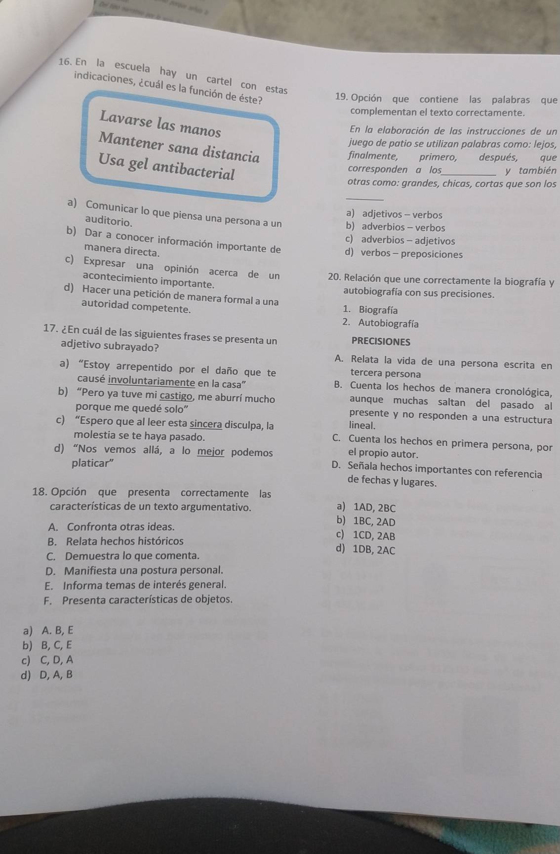 En la escuela hay un cartel con estas
indicaciones, ¿cuál es la función de éste?
19. Opción que contiene las palabras que
complementan el texto correctamente.
Lavarse las manos
En la elaboración de las instrucciones de un
juego de patio se utilizan palabras como: lejos,
Mantener sana distancia
finalmente, primero, después, que
Usa gel antibacterial
corresponden a los_ y también
otras como: grandes, chicas, cortas que son los
_
a) adjetivos - verbos
a) Comunicar lo que piensa una persona a un
auditorio.
b) adverbios - verbos
c) adverbios - adjetivos
b) Dar a conocer información importante de
manera directa.
d) verbos- preposiciones
c) Expresar una opinión acerca de un 20. Relación que une correctamente la biografía y
acontecimiento importante.
autobiografía con sus precisiones.
d) Hacer una petición de manera formal a una
autoridad competente.
1. Biografía
2. Autobiografía
17. ¿En cuál de las siguientes frases se presenta un PRECISIONES
adjetivo subrayado? A. Relata la vida de una persona escrita en
a) “Estoy arrepentido por el daño que te tercera persona
causé involuntariamente en la casa''
B. Cuenta los hechos de manera cronológica,
b) “Pero ya tuve mi castigo, me aburrí mucho aunque muchas saltan del pasado al
porque me quedé solo'' presente y no responden a una estructura
c) “Espero que al leer esta sincera disculpa, la lineal.
molestia se te haya pasado.
C. Cuenta los hechos en primera persona, por
d) “Nos vemos allá, a lo mejor podemos
el propio autor.
platicar”
D. Señala hechos importantes con referencia
de fechas y lugares.
18. Opción que presenta correctamente las
características de un texto argumentativo.
a) 1AD, 2BC
b) 1BC, 2AD
A. Confronta otras ideas. c) 1CD, 2AB
B. Relata hechos históricos
C. Demuestra lo que comenta.
d) 1DB, 2AC
D. Manifiesta una postura personal.
E. Informa temas de interés general.
F. Presenta características de objetos.
a) A. B, E
b) B, C, E
c) C, D, A
d) D, A, B