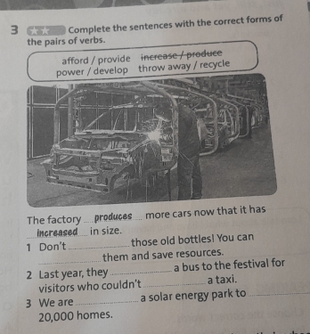 Complete the sentences with the correct forms of 
the pairs of verbs. 
The factory __produces... more cars now that 
Increased___ in size. 
1 Don't _those old bottles! You can 
them and save resources. 
2 Last year, they _a bus to the festival for 
visitors who couldn't_ a taxi. 
3 We are _a solar energy park to_
20,000 homes.