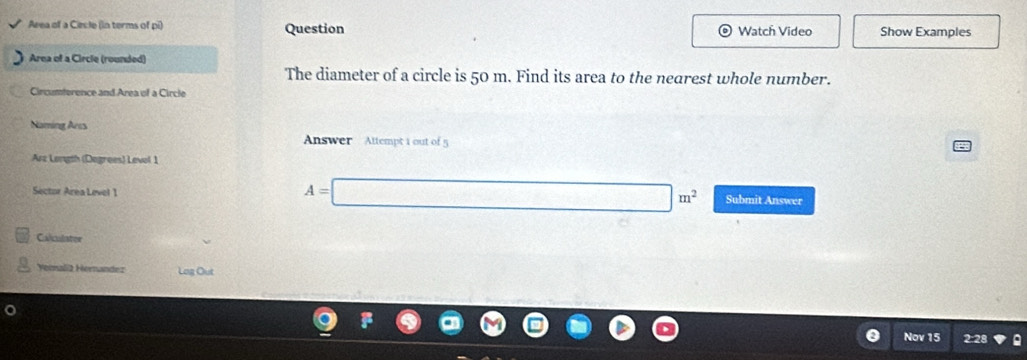 Area of a Ciecle (in terms of pi) Question Watch Video Show Examples 
Area of a Circle (rounded) 
The diameter of a circle is 50 m. Find its area to the nearest whole number. 
Cinomterence and Area of a Circle 
Naming Arcs Answer Attempt 1 out of 5 
Arz Length (Degrees) Level 1 
Sector Area Level 1
A=□ m^2 Submit Answer 
Calculatee 
Yorali2 Hernandez Log Out 
Nov 15 2:28