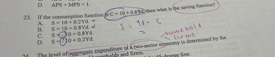 D. APS+MPS=1. 
23. If the consumption function s C=10+0.8 then what is the saving function?
A. S=10+0.2Yd.
B. S=10+0.8Yd.
C. S=-10+0.8Yd.
D. S =(-10 + 0.2Yd.
4 The level of aggregate expenditure in a two-sector economy is determined by the
uscholds and firms. S-degree line.