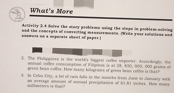 What’s More 
Activity 2.4 Solve the story problems using the steps in problem-solving 
and the concepts of converting measurements. (Write your solutions and 
answers on a separate sheet of paper.) 
2. The Philippines is the world's biggest coffee importer. Accordingly, the 
annual coffee consumption of Filipinos is at 28, 850, 000, 000 grams of 
green bean coffee. How many kilograms of green bean coffee is that? 
3. In Cebu City, a lot of rain falls in the months from June to January with 
an average amount of annual precipitation of 61.81 inches. How many
millimeters is that?