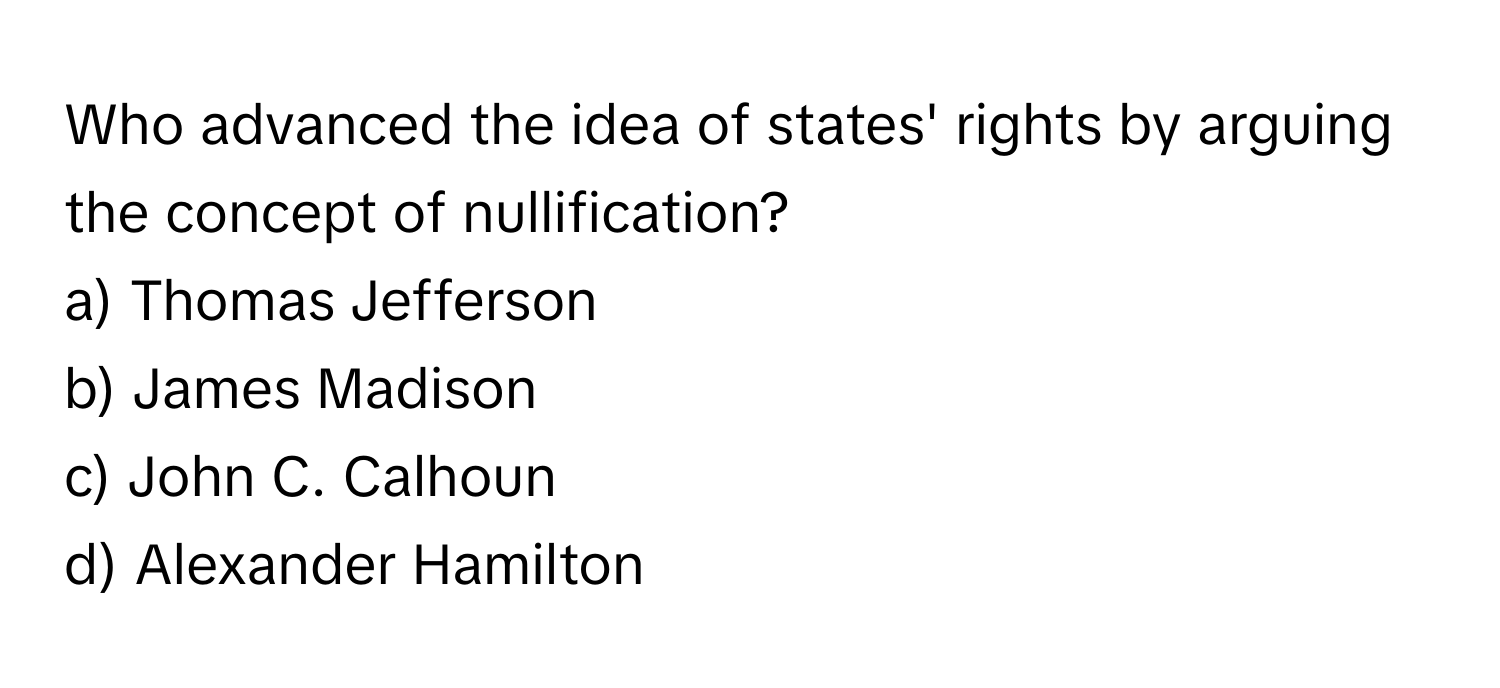 Who advanced the idea of states' rights by arguing the concept of nullification?

a) Thomas Jefferson 
b) James Madison 
c) John C. Calhoun 
d) Alexander Hamilton