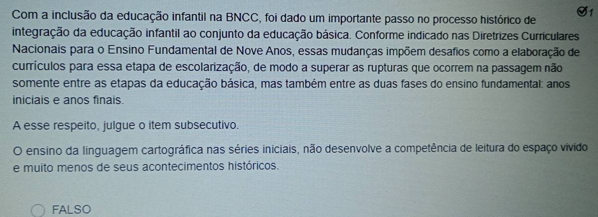 Com a inclusão da educação infantil na BNCC, foi dado um importante passo no processo histórico de
integração da educação infantil ao conjunto da educação básica. Conforme indicado nas Diretrizes Curriculares
Nacionais para o Ensino Fundamental de Nove Anos, essas mudanças impõem desafios como a elaboração de
currículos para essa etapa de escolarização, de modo a superar as rupturas que ocorrem na passagem não
somente entre as etapas da educação básica, mas também entre as duas fases do ensino fundamental: anos
iniciais e anos finais.
A esse respeito, julgue o item subsecutivo.
O ensino da linguagem cartográfica nas séries iniciais, não desenvolve a competência de leitura do espaço vivido
e muito menos de seus acontecimentos históricos.
FALSO