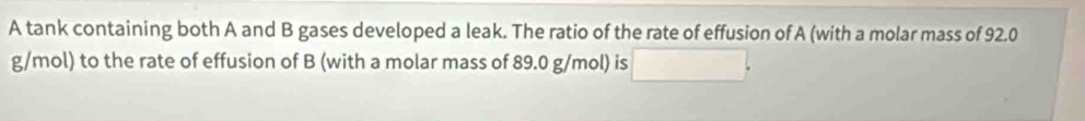 A tank containing both A and B gases developed a leak. The ratio of the rate of effusion of A (with a molar mass of 92.0
g/mol) to the rate of effusion of B (with a molar mass of 89.0 g/mol) is