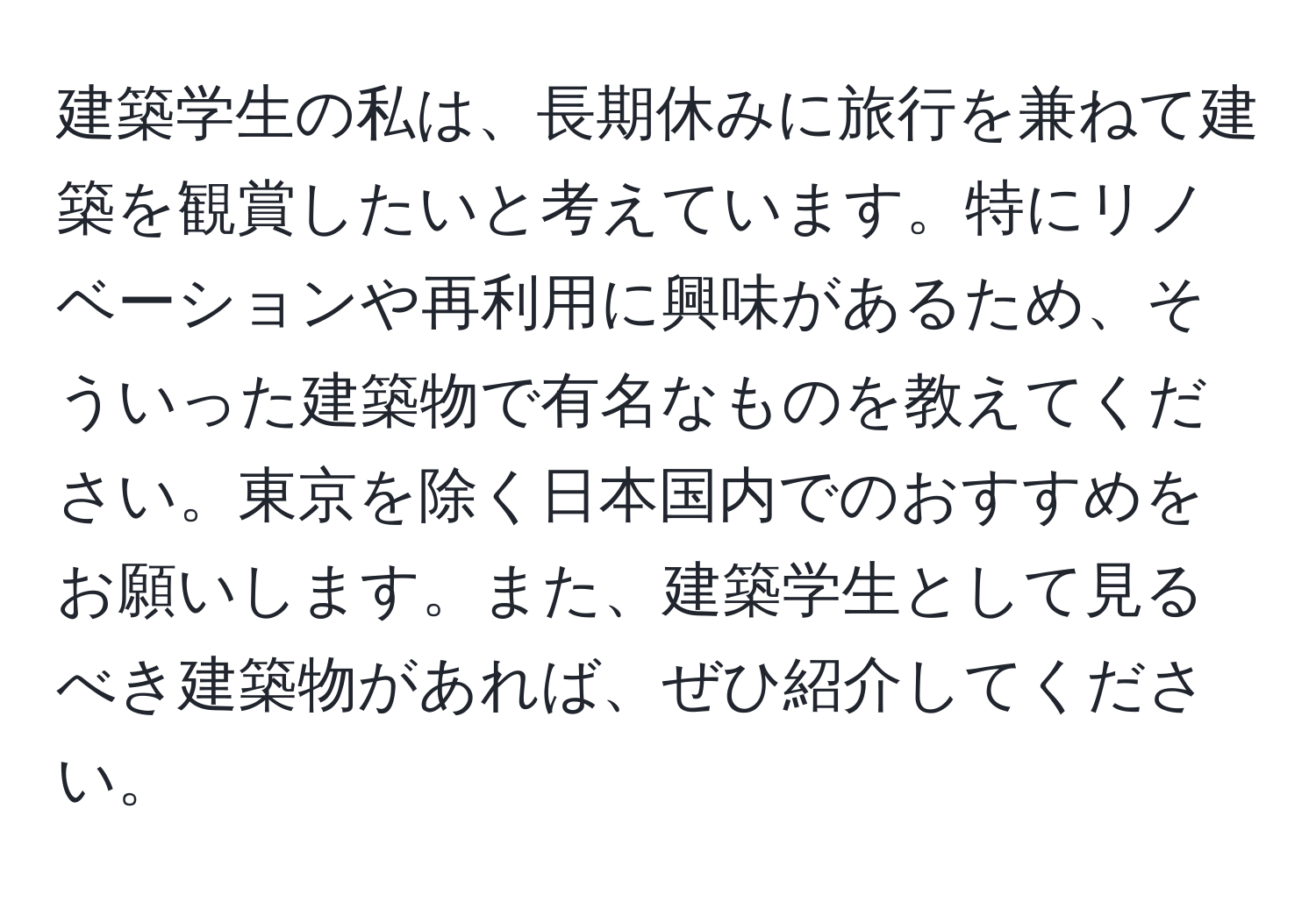 建築学生の私は、長期休みに旅行を兼ねて建築を観賞したいと考えています。特にリノベーションや再利用に興味があるため、そういった建築物で有名なものを教えてください。東京を除く日本国内でのおすすめをお願いします。また、建築学生として見るべき建築物があれば、ぜひ紹介してください。