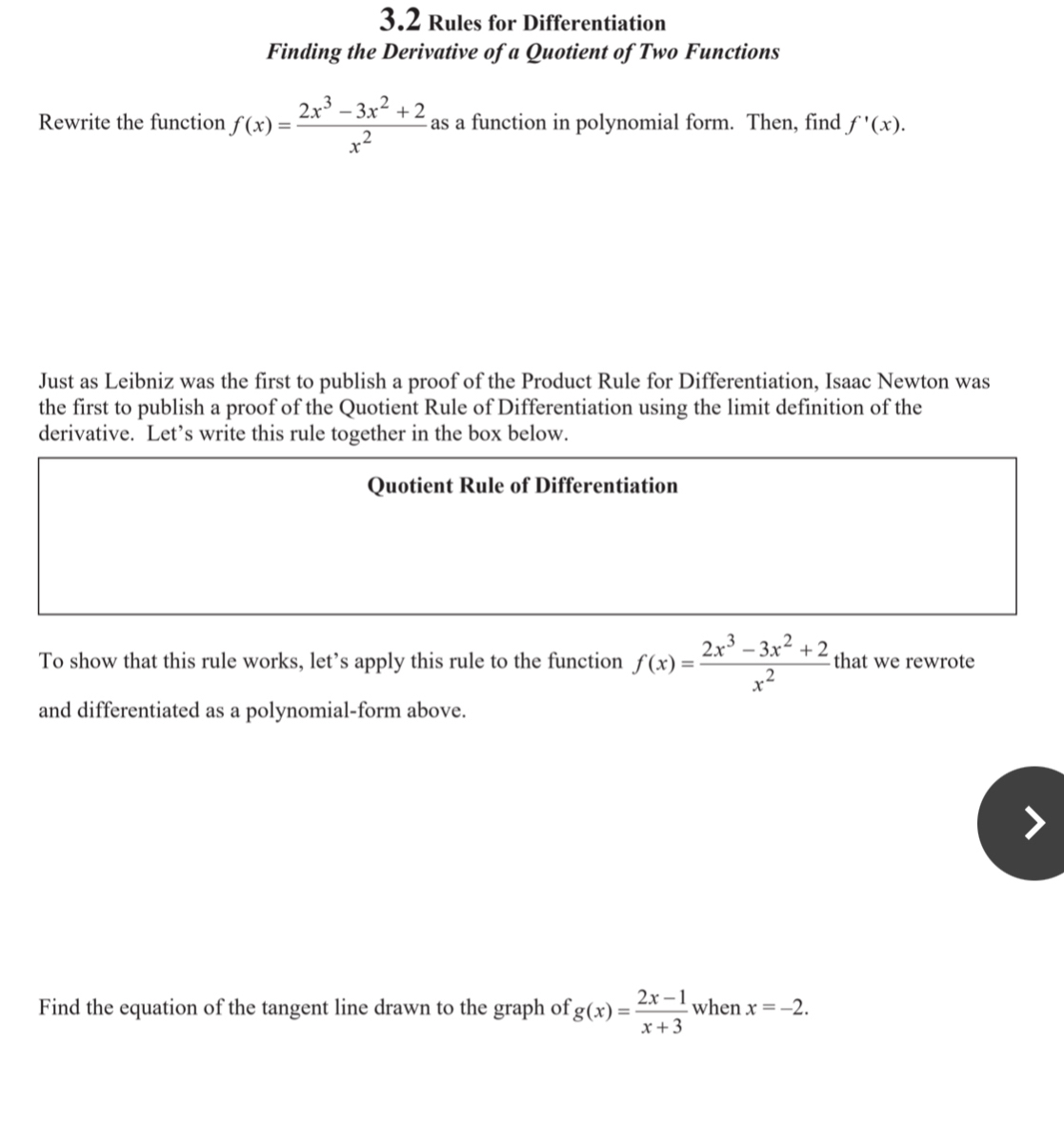 3.2 Rules for Differentiation 
Finding the Derivative of a Quotient of Two Functions 
Rewrite the function f(x)= (2x^3-3x^2+2)/x^2  as a function in polynomial form. Then, find f'(x). 
Just as Leibniz was the first to publish a proof of the Product Rule for Differentiation, Isaac Newton was 
the first to publish a proof of the Quotient Rule of Differentiation using the limit definition of the 
derivative. Let’s write this rule together in the box below. 
Quotient Rule of Differentiation 
To show that this rule works, let’s apply this rule to the function f(x)= (2x^3-3x^2+2)/x^2  that we rewrote 
and differentiated as a polynomial-form above. 
Find the equation of the tangent line drawn to the graph of g(x)= (2x-1)/x+3  when x=-2.