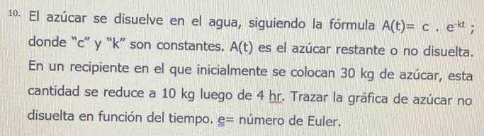 1º. El azúcar se disuelve en el agua, siguiendo la fórmula A(t)=c.e^(-kt)
donde “ c ” y “ k ” son constantes. A(t) es el azúcar restante o no disuelta. 
En un recipiente en el que inicialmente se colocan 30 kg de azúcar, esta 
cantidad se reduce a 10 kg luego de 4 hr. Trazar la gráfica de azúcar no 
disuelta en función del tiempo. número de Euler.
e=