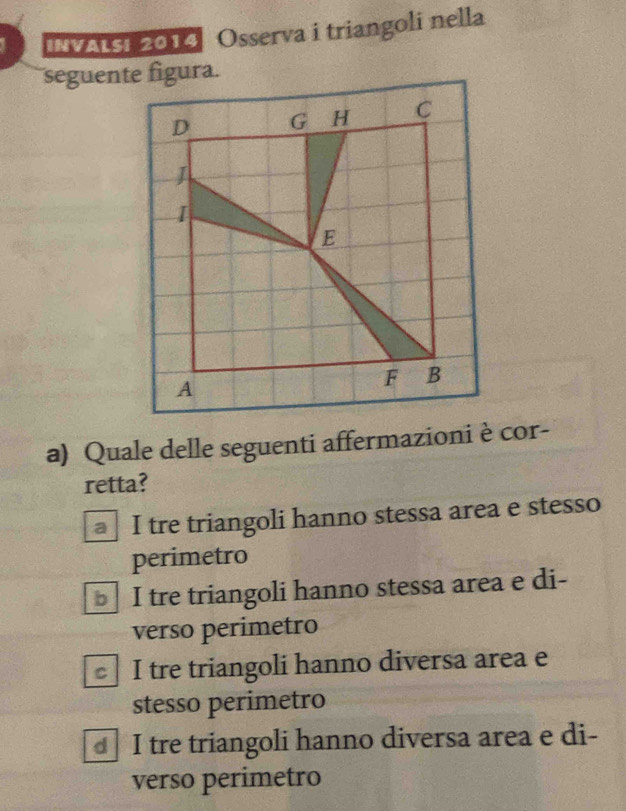 INVALsi 2014 Osserva i triangoli nella
seguente figura.
a) Quale delle seguenti affermazioni è cor-
retta?
I tre triangoli hanno stessa area e stesso
perimetro
I tre triangoli hanno stessa area e di-
verso perimetro
I tre triangoli hanno diversa area e
stesso perimetro
I tre triangoli hanno diversa area e di-
verso perimetro