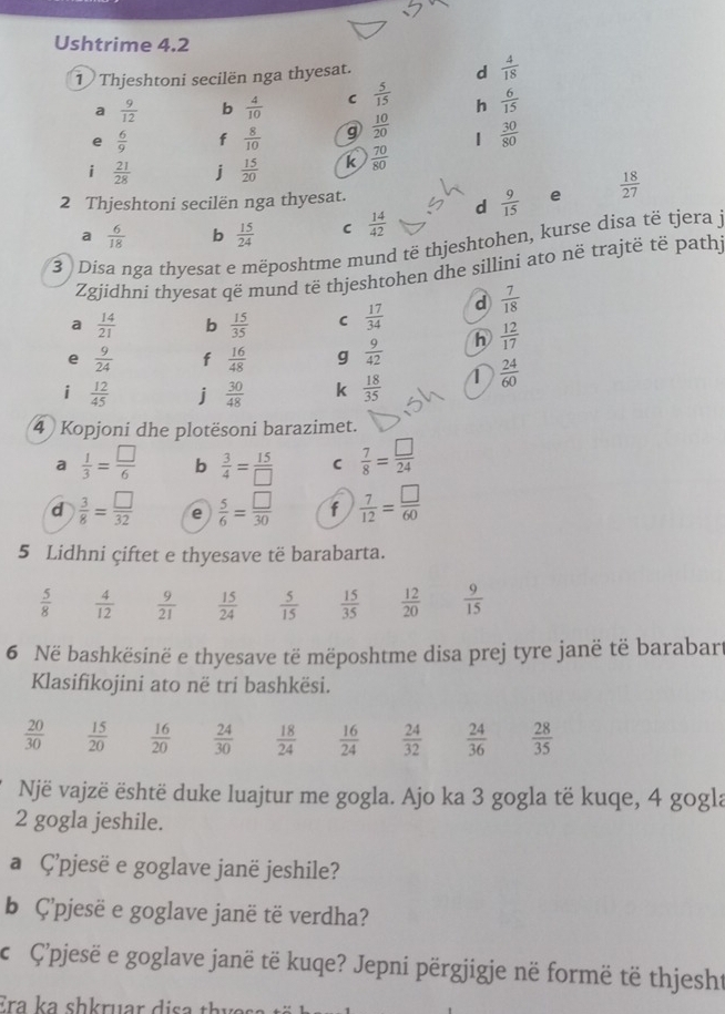 Ushtrime 4.2
1 Thjeshtoni secilën nga thyesat.
d  4/18 
a  9/12  b  4/10  C  5/15  h  6/15 
e  6/9  f  8/10  g  10/20  1  30/80 
i  21/28  j  15/20  k  70/80 
2 Thjeshtoni secilën nga thyesat.
e
a  6/18  b  15/24  C  14/42  d  9/15   18/27 
3  Disa nga thyesat e mëposhtme mund të thjeshtohen, kurse disa të tjera  j
Zgjidhni thyesat që mund të thjeshtohen dhe sillini ato në trajtë të pathj
a  14/21  b  15/35  C  17/34  d  7/18 
e  9/24  f  16/48  g  9/42  h  12/17 
i  12/45  j  30/48  k  18/35  1  24/60 
4 Kopjoni dhe plotësoni barazimet.
a  1/3 = □ /6  b  3/4 = 15/□   C  7/8 = □ /24 
d  3/8 = □ /32  e  5/6 = □ /30  f  7/12 = □ /60 
5 Lidhni çiftet e thyesave të barabarta.
 5/8   4/12   9/21   15/24   5/15   15/35   12/20   9/15 
6 Në bashkësinë e thyesave të mëposhtme disa prej tyre janë të barabart
Klasifikojini ato në tri bashkësi.
 20/30   15/20   16/20   24/30   18/24   16/24   24/32   24/36   28/35 
Një vajzë është duke luajtur me gogla. Ajo ka 3 gogla të kuqe, 4 gogla
2 gogla jeshile.
a Ç'pjesë e goglave janë jeshile?
b Ç’pjesë e goglave janë të verdha?
c Ç’pjesë e goglave janë të kuqe? Jepni përgjigje në formë të thjesht
Era ka shkruar disa thy