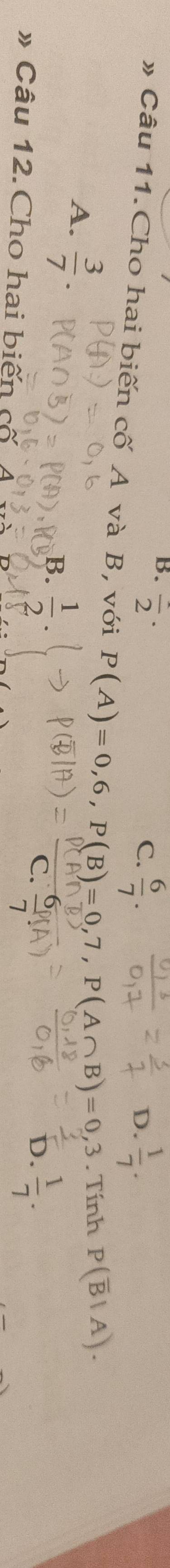 frac 2·
C.  6/7 .  1/7 . 
D.
» Câu 11.Cho hai biến cố A và B, với P(A)=0,6, P(B)=0,7, P(A∩ B)=0,3. Tính P(overline B|A).
A.  3/7 .
B.  1/2 .
b.  1/7 . 
» Câu 12.Cho hai biến cố