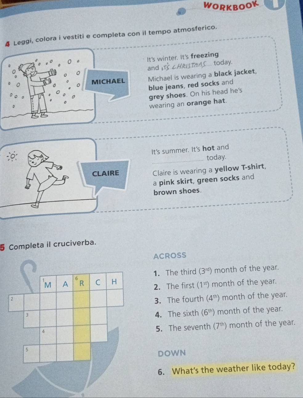 WORKBOOK
4 Leggi, colora i vestiti e completa con il tempo atmosferico.
's winter. It's freezing
nd  CH ST .. today.
ichael is wearing a black jacket,
lue jeans, red socks and
grey shoes. On his head he's
wearing an orange hat.
t's summer. It's hot and
today.
Claire is wearing a yellow T-shirt,
a pink skirt, green socks and
brown shoes.
5 Completa il cruciverba.
ACROSS
1. The third (3^(rd)) month of the year.
2. The first (1^(st)) month of the year.
3. The fourth (4^(th)) month of the year.
4. The sixth (6^(th)) month of the year.
month of the year.
5. The seventh (7^(th))
DOWN
6. What's the weather like today?