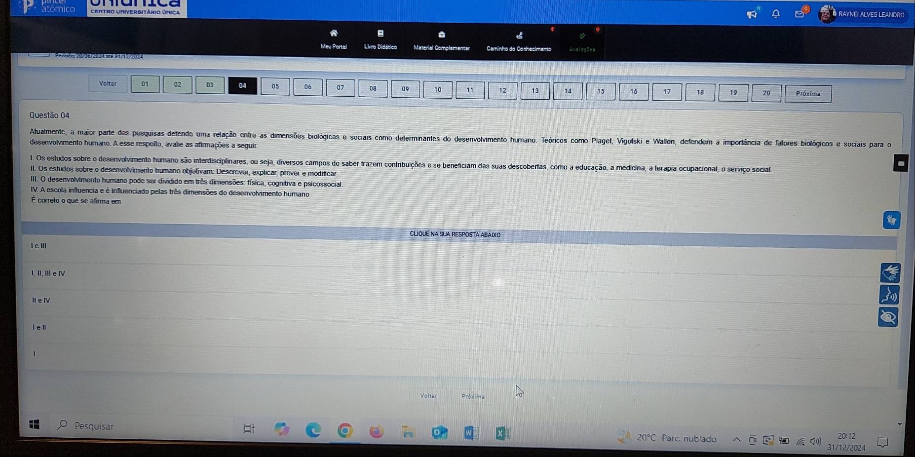 atomico RAYNEI ALVES LEANDRO
a
a
Meu Portal Livro Didático Material Complementar Caminho do Conhecimento
Voltar 01 02 03 04 05 06 07 08 09 10 11 12 13 14 15 16 17 18 19 20 Próxima
Questão 04
Atualmente, a maior parte das pesquisas defende uma relação entre as dimensões biológicas e sociais como determinantes do desenvolvimento humano. Teóricos como Piaget, Vigotski e Wallon, defendem a importância de fatores biológicos e sociais para o
desenvolvimento humano. A esse respeito, avalie as afirmações a seguir,
1. Os estudos sobre o desenvolvimento humano são interdisciplinares, ou seja, diversos campos do saber trazem contribuições e se beneficiam das suas descobertas, como a educação, a medicina, a terapia ocupacional, o serviço socialo
II. Os estudos sobre o desenvolvimento humano objetivam: Descrever, explicar, prever e modificar
IIII. O desenvolvimento humano pode ser dividido em três dimensões: física, cognitiva e psicossocial.
IV. A escola influencia e é influenciado pelas três dimensões do desenvolvimento humano
É correto o que se afirma em
CLIQUE NA SUA RESPOSTA ABAIXO
, I, Ⅲe Ⅳ
ⅡeⅣ
Volta Próxima
Pesquisar
20°C Parc. nublado 20:12