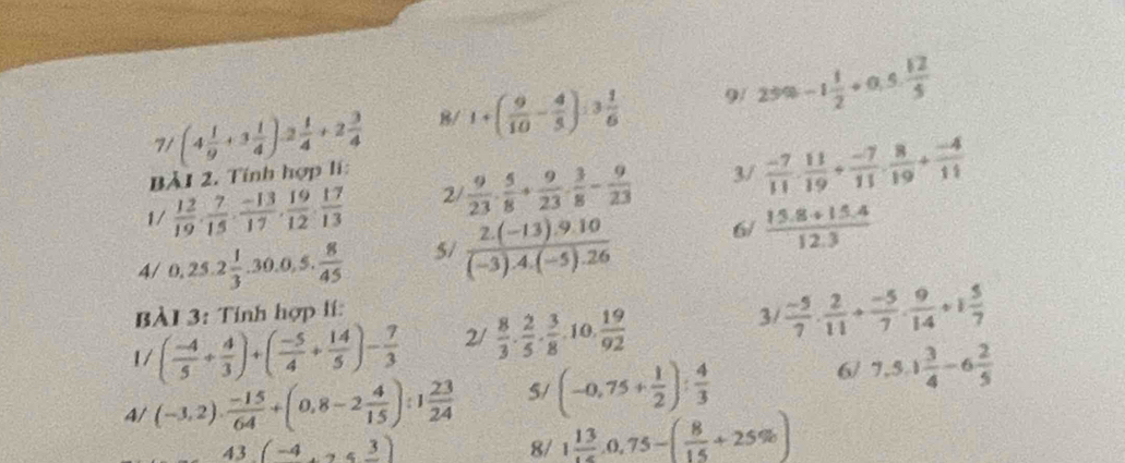 7/ (4 1/9 +3 1/4 )-2 1/4 +2 3/4  B/ 1+( 9/10 - 4/3 ):3 1/6  9/ 25% -1 1/2 +0.5 12/5 
Bả1 2. Tính hợp lí:
1/  12/19 , 7/15 , (-13)/17 , 19/12 , 17/13  2  9/23 ·  5/8 + 9/23 ·  3/8 - 9/23  3/  (-7)/11 ·  11/19 + (-7)/11 ·  8/19 + (-4)/11 
4/ 0,25.2 1/3 .30.0,5. 8/45  5/  (2.(-13).9.10)/(-3).4.(-5).26  6/  (15.8+15.4)/12.3 
BÀI 3: Tính hợp lí:
3/
1/ ( (-4)/5 + 4/3 )+( (-5)/4 + 14/5 )- 7/3  2/  8/3 ·  2/5 ·  3/8 · 10·  19/92   (-5)/7 ·  2/11 + (-5)/7 ·  9/14 +1 5/7 
4/ (-3,2)·  (-15)/64 +(0,8-2 4/15 ):1 23/24  5/ (-0,75+ 1/2 ): 4/3 
6/ 7,5,1 3/4 -6 2/5 
43(-4,3)
8/ 1 13/15 ,0,75-( 8/15 +25% )