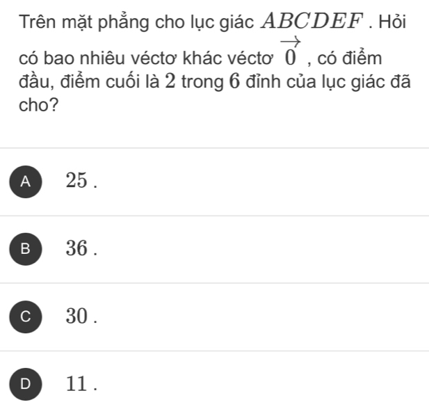 Trên mặt phẳng cho lục giác ABCDEF. Hỏi
có bao nhiêu véctơ khác véctơ vector 0 , có điểm
đầu, điểm cuối là 2 trong 6 đỉnh của lục giác đã
cho?
A 25.
B 36.
C 30.
D 11.