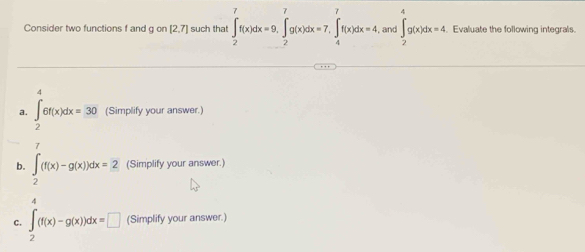 Consider two functions f and gon[2,7] such that ∈t _2^(7f(x)dx=9, ∈t _2^7g(x)dx=7, ∈t _4^7f(x)dx=4 and ∈t _2^4g(x)dx=4 Evaluate the following integrals. 
A 
a. ∈t _2)6f(x)dx=30 (Simplify your answer.) 
7 
b. ∈t _2(f(x)-g(x))dx=2 (Simplify your answer.) 
4 
C. ∈t _2(f(x)-g(x))dx=□ (Simplify your answer.)