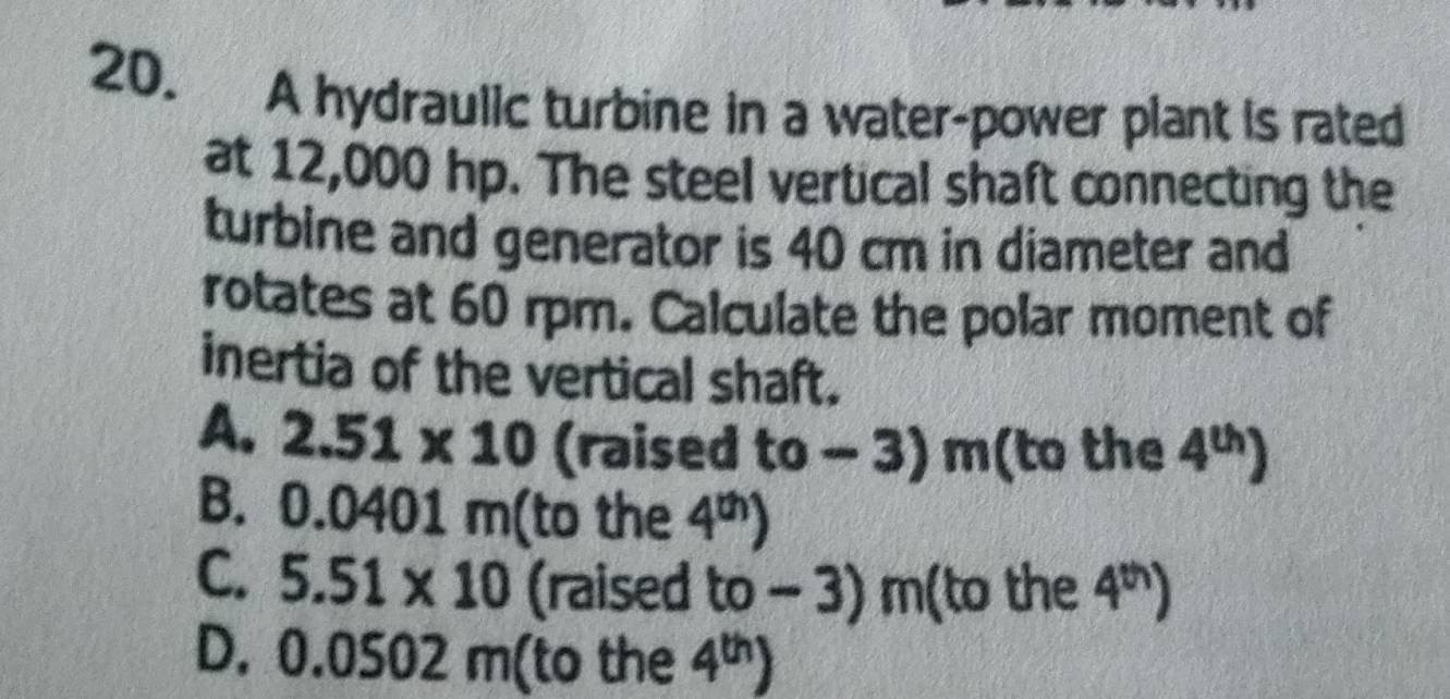 A hydraulic turbine in a water-power plant is rated
at 12,000 hp. The steel vertical shaft connecting the
turbine and generator is 40 cm in diameter and
rotates at 60 rpm. Calculate the polar moment of
inertia of the vertical shaft.
A. 2.51* 10 (raised to - 3) m (to the 4^(th))
B. 0. .0 401m (to the 4^(th))
C. 5.51* 10 (raised to - 3) m (to the 4^(th))
D. 0.0502 m (to the 4^(th))