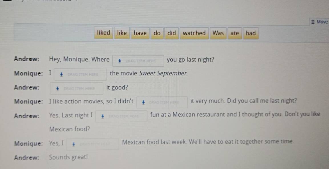 Move 
liked like have do did watched Was ate had 
Andrew: Hey, Monique. Where DRAG ITEM HERE you go last night? 
Monique: I DPLAG ITEM the movie Sweet September. 
Andrew: it good? 
Monique: I like action movies, so I didn't it very much. Did you call me last night? 
Andrew: Yes. Last night I fun at a Mexican restaurant and I thought of you. Don't you like 
Mexican food? 
Monique: Yes, I Mexican food last week. We'll have to eat it together some time. 
Andrew: Sounds great!