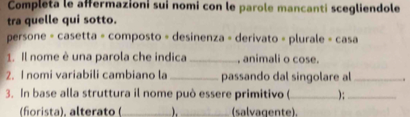 Completa le affermazioni sui nomi con le parole mancanti scegliendole 
tra quelle qui sotto. 
persone = casetta = composto = desinenza = derivato = plurale = casa 
1. Il nome è una parola che indica _, animali o cose. 
2. I nomi variabili cambiano la_ passando dal singolare al _、 
3. In base alla struttura il nome può essere primitivo (_ );_ 
(fñorista), alterato (_ _ (salvagente).