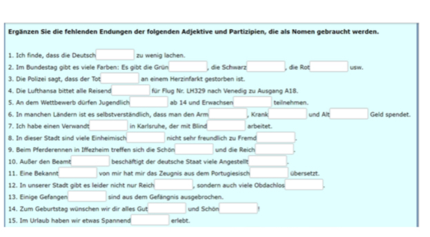 Ergänzen Sie die fehlenden Endungen der folgenden Adjektive und Partizipien, die als Nomen gebraucht werden. 
1. Ich finde, dass die Deutsch zu wenig lachen. 
2. Im Bundestag gibt es viele Farben: Es gibt die Grün (□)^ , die Schwarz □ , die Rot □ 
3. Die Polizei sagt, dass der Tot □  an einem Herzinfarkt gestorben ist. 
4. Die Lufthansa bittet alle Reisend □  für Flug Nr. LH329 nach Venedig zu Ausgang A18. 
5. An dem Wettbewerb dürfen Jugendlich ab 14 und Erwachsen teilnehmen. 
6. In manchen Ländern ist es selbstverständlich, dass man den Arm , Krank und Alt □ Geld spendet. 
7. Ich habe einen Verwandt □ in Karlsruhe, der mit Blind arbeitet. 
8. In dieser Stadt sind viele Einheimisch nicht sehr freundlich zu Fremd 
9. Beim Pferderennen in Iffezheim treffen sich die Schön (-3,4) und die Reich □ 
10. Außer den Beamt □  beschäftigt der deutsche Staat viele Angestellt 
11. Eine Bekannt □ von mir hat mir das Zeugnis aus dem Portugiesisch übersetzt. 
12. In unserer Stadt gibt es leider nicht nur Reich □ , sondern auch viele Obdachlos x_
13. Einige Gefangen □ sind aus dem Gefängnis ausgebrochen. 
14. Zum Geburtstag wünschen wir dir alles Gut und Schön □ 
15. Im Urlaub haben wir etwas Spannend □ erlebt.