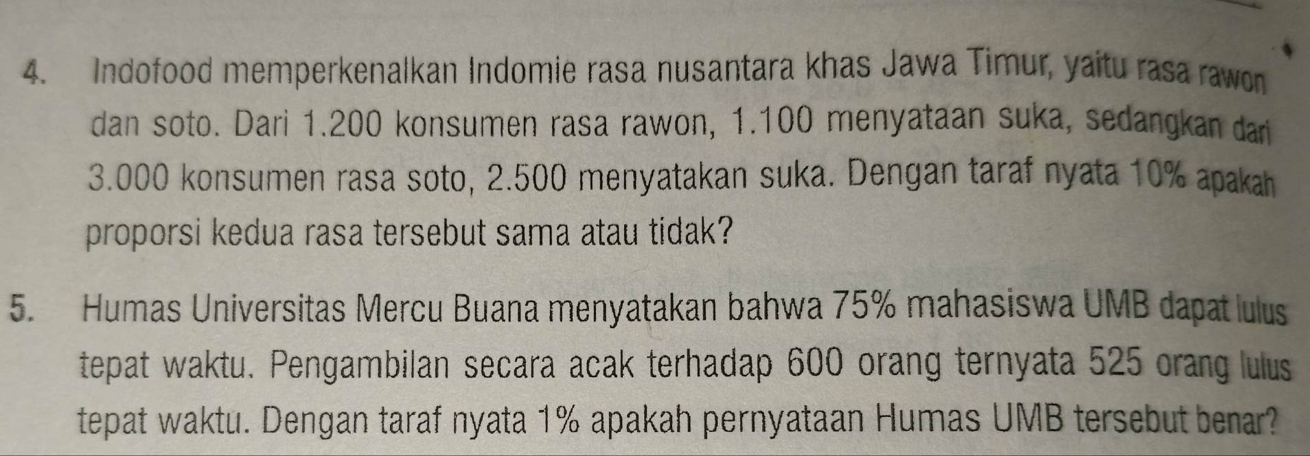 Indofood memperkenalkan Indomie rasa nusantara khas Jawa Timur, yaitu rasa rawon 
dan soto. Dari 1.200 konsumen rasa rawon, 1.100 menyataan suka, sedangkan dari
3.000 konsumen rasa soto, 2.500 menyatakan suka. Dengan taraf nyata 10% apakah 
proporsi kedua rasa tersebut sama atau tidak? 
5. Humas Universitas Mercu Buana menyatakan bahwa 75% mahasiswa UMB dapat lulus 
tepat waktu. Pengambilan secara acak terhadap 600 orang ternyata 525 orang lulus 
tepat waktu. Dengan taraf nyata 1% apakah pernyataan Humas UMB tersebut benar?