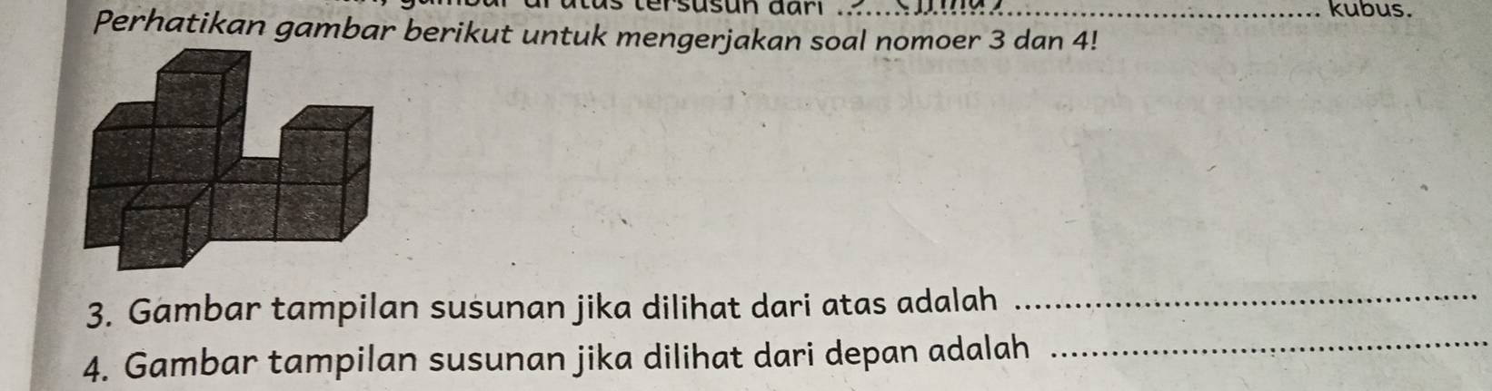 tersusun dari .... _kubus. 
Perhatikan gambar berikut untuk mengerjakan soal nomoer 3 dan 4! 
3. Gambar tampilan susunan jika dilihat dari atas adalah_ 
4. Gambar tampilan susunan jika dilihat dari depan adalah_