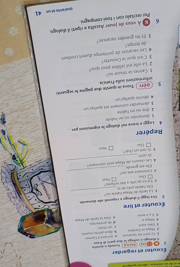 le et de ses animaux « décrire quelqu'un
Écouter et regarder
2 046 FACILE) Guarda o ascolta
il dialogo e collega le due parti di frase.
1 Ce sont les vacances a arrivent à Cannes.
2 Maya et Candice b deux petits cousins.
3 Elles vont c un chien.
d de printemps.
4 Maya a
5 ll y a aussi e chez la tante de Maya.
Écouter et lire
3 Ora leggi il dialogo e rispondi alle domande.
1 La tante de Maya habite où?
Elle habite près de la
_
2 Est-ce qu'elle a des enfants?
□ Oui. Non.
3 Comment elle est?
Elle est grande,
_
4 Les cousins de Maya sont comment?
Ils sont
_
5 Ils ont un chat?
Oui. Non.
Repérer
4 Leggi e trova nel dialogo le espressioni per…
1 demander où on habite
2 dire où on habite
3 demander comment est quelqu’un
4 décrire quelqu'un
5 Défi ) Trova in queste due pagine le seguenti
informazioni sulla Francia.
1 Cannes se trouve où?
2 La ville est célèbre pour quoi?
3 C’est quoi la Croisette?
4 Les vacances de printemps durent combien
de temps?
5 Et les grandes vacances?
6 K) À vous de jouer Ascolta e ripeti il dialogo.
Poi recitalo con i tuoi compagni.
quarante et un 41