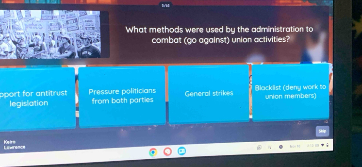 5/65
What methods were used by the administration to
combat (go against) union activities?
pport for antitrust Pressure politicians General strikes Blacklist (deny work to
legislation from both parties union members)
Skic
Keira
Lawrence