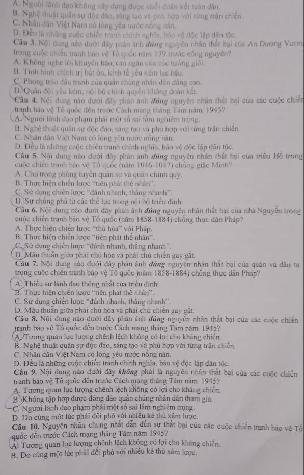 A. Người lãnh đạo không xây dựng được khổi đoàn kết toàn dân.
B. Nghệ thuật quân sự độc đảo, sáng tạo và phù hợp với từng trận chiến.
C. Nhân dân Việt Nam có lòng yêu nước nông năn.
D. Đều là những cuộc chiến tranh chính nghĩa, bảo vệ độc lập dân tộc.
Câu 3. Nội dung nào dưới dây phản ảnh đứng nguyên nhân thất bại của An Dương Vươn,
trong cuộc chiến tranh báo vệ Tổ quốc năm 179 trước công nguyên?
A. Không nghe lời khuyên bảo, can ngăn của các tướng giới.
B. Tình hình chính trị bắt ổn, kinh tế yếu kém lạc hậu.
C. Phong trào đầu tranh của quân chủng nhân dân dâng cao.
D. Quân đội yếu kém, nội bộ chính quyền không đoàn kết
Câu 4. Nội dung nào dưới đây phản ảnh đứng nguyên nhân thất bại của các cuộc chiến
tranh bảo vệ Tổ quốc đến trước Cách mạng tháng Tâm năm 1945?
A Người lãnh đạo phạm phải một số sai lầm nghiêm trọng.
B. Nghệ thuật quân sự độc đáo, sáng tạo và phù hợp với từng trận chiến.
C. Nhân dân Việt Nam có lòng yêu nước nông năn.
D. Đều là những cuộc chiến tranh chính nghĩa, bảo vệ độc lập dân tộc.
Câu 5. Nội dung nào dưới đây phản ảnh đủng nguyên nhân thất bại của triều Hồ trong
cuộc chiến tranh bảo vệ Tổ quốc (năm 1046-1047) chống giặc Minh?
A. Chú trọng phòng tuyên quân sự và quân chính quy.
B. Thực hiện chiến lược “tiên phát thể nhân”.
C. Sử dụng chiến lược “đánh nhanh, thắng nhanh”.
D. Sự chồng phá từ các thể lực trong nội bộ triều định.
Câu 6. Nội dung nào dưới đây phản ảnh đứng nguyên nhân thất bại của nhà Nguyễn trong
cuộc chiến tranh bảo vệ Tổ quốc (năm 1858-1884) chồng thực dân Pháp?
A. Thực hiện chiến lược “thủ hòa” với Pháp.
B. Thực hiện chiến lược “tiên phát thể nhân”.
C Sử dụng chiến lược “đảnh nhanh, thẳng nhanh”.
D. Mâu thuẫn giữa phải chủ hòa và phái chủ chiến gay gắt.
Câu 7. Nội dung nào dưới đây phản ánh đứng nguyên nhân thất bại của quân và dân ta
trong cuộc chiến tranh bảo vệ Tổ quốc )năm 1858-1884) chống thực dân Pháp?
A. Thiều sự lãnh đạo thống nhất của triều đinh.
'B. Thực hiện chiến lược ''tiên phát thể nhân''.
C. Sứ dụng chiến lược “đánh nhanh, thắng nhanh”.
D. Mẫu thuẫn giữa phái chủ hòa và phái chủ chiến gay gặt.
Câu 8. Nội dung nào dưới đây phản ảnh đứng nguyên nhân thất bại của các cuộc chiến
Iranh bảo vệ Tổ quốc đến trước Cách mạng tháng Tâm năm 1945?
A Tương quan lực lượng chênh lệch không có lợi cho kháng chiến.
B. Nghệ thuật quân sự độc đảo, sáng tạo và phủ hợp với từng trận chiến.
C. Nhân dân Việt Nam có lòng yêu nước nông nàn.
D. Đều là những cuộc chiến tranh chính nghĩa, bảo vệ độc lập dân tộc.
Câu 9. Nội dung nào dưới đây không phải là nguyên nhân thất bại của các cuộc chiến
tranh bảo vệ Tổ quốc đến trước Cách mạng tháng Tám năm 1945?
A. Tương quan lực lượng chênh lệch không có lợi cho kháng chiến.
B. Không tập hợp được đồng đảo quân chúng nhân dân tham gia.
C. Người lãnh đạo phạm phải một số sai lầm nghiêm trọng.
D. Do cùng một lúc phải đối phó với nhiều kẻ thù xâm lược.
Câu 10. Nguyên nhân chung nhất dẫn đến sự thất bại của các cuộc chiến tranh bảo vệ Tổ
quốc đến trước Cách mạng tháng Tâm năm 1945?
Á. Tương quan lực lượng chênh lệch không có lợi cho kháng chiến.
B. Do cùng một lúc phải đối phó với nhiều kẻ thù xâm lược.