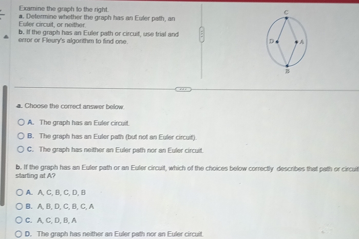 Examine the graph to the right. 
a. Determine whether the graph has an Euler path, an
Euler circuit, or neither.
b. If the graph has an Euler path or circuit, use trial and :
error or Fleury's algorithm to find one.
a. Choose the correct answer below.
A. The graph has an Euler circuit.
B. The graph has an Euler path (but not an Euler circuit).
C. The graph has neither an Euler path nor an Euler circuit.
b. If the graph has an Euler path or an Euler circuit, which of the choices below correctly describes that path or circuit
starting at A?
A. A, C, B, C, D, B
B. A, B, D, C, B, C, A
C. A, C, D, B, A
D. The graph has neither an Euler path nor an Euler circuit.