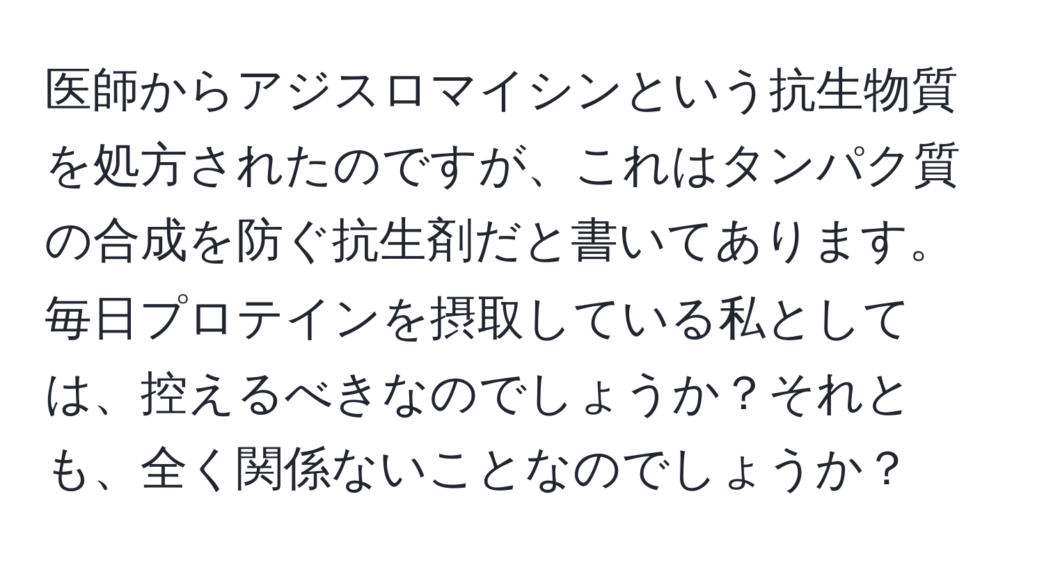 医師からアジスロマイシンという抗生物質を処方されたのですが、これはタンパク質の合成を防ぐ抗生剤だと書いてあります。毎日プロテインを摂取している私としては、控えるべきなのでしょうか？それとも、全く関係ないことなのでしょうか？