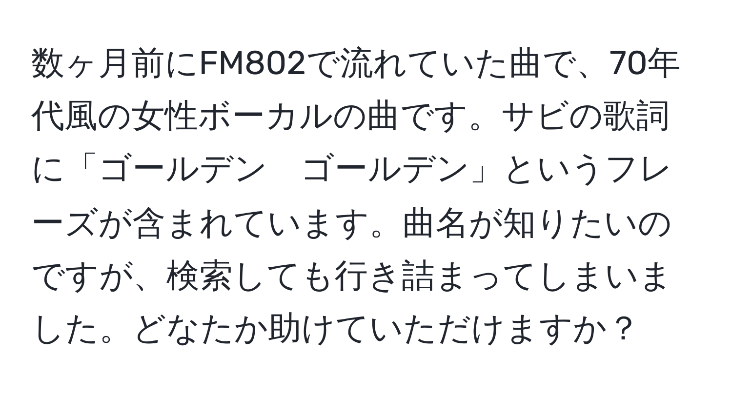 数ヶ月前にFM802で流れていた曲で、70年代風の女性ボーカルの曲です。サビの歌詞に「ゴールデン　ゴールデン」というフレーズが含まれています。曲名が知りたいのですが、検索しても行き詰まってしまいました。どなたか助けていただけますか？