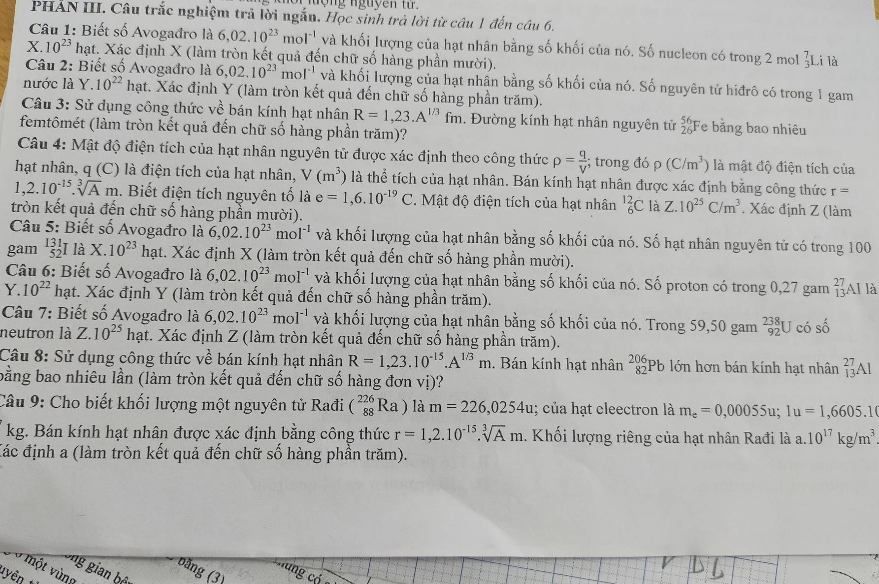 nộng nguyên từ.
PHẢN III. Câu trắc nghiệm trả lời ngắn. Học sinh trả lời từ câu 1 đến câu 6.
Câu 1: Biết số Avogađro là 6,02.10^(23) mc 1^(-1) và khối lượng của hạt nhân bằng số khối của nó. Số nucleon có trong 2 mol beginarrayr 7 3endarray Li là
X. 10^(23) hạt. Xác định X (làm tròn kết quả đến chữ số hàng phần mười).
Câu 2: Biết số Avogađro là 6,02.10^(23)mol^(-1) và khối lượng của hạt nhấn bằng số khối của nó. Số nguyên tử hiđrô có trong 1 gam
nước là Y. 10^(22)ha t. Xác định Y (làm tròn kết quả đến chữ số hàng phần trăm).
Câu 3: Sử dụng công thức về bán kính hạt nhân R=1,23.A^(1/3)fm. Đường kính hạt nhân nguyên tử beginarrayr 56 26endarray Fe bằng bao nhiêu
femtômét (làm tròn kết quả đến chữ số hàng phần trăm)?
Câu 4: Mật độ điện tích của hạt nhân nguyên tử được xác định theo công thức rho = q/V ; trong đó ρ (C/m^3) là mật độ điện tích của
hạt nhân, q (C) là điện tích của hạt nhân, V(m^3) là thể tích của hạt nhân. Bán kính hạt nhân được xác định bằng công thức r=
1,2.10^(-15).sqrt[3](A)m 1. Biết điện tích nguyên tố là e=1,6.10^(-19)C. Mật độ điện tích của hạt nhân _6^((12)C là Z. 10^25)C/m^3. Xác định Z (làm
tròn kết quả đến chữ số hàng phần mười).
Câu 5: Biết số Avogađro là 6,02.10^(23)mol^(-1) và khối lượng của hạt nhân bằng số khối của nó. Số hạt nhân nguyên tử có trong 100
gam _(52)^(131) là X.10^(23)h ạt. Xác định X (làm tròn kết quả đến chữ số hàng phần mười).
Câu 6: Biết số Avogađro là 6,02.10^(23)mol^(-1) và khối lượng của hạt nhân bằng số khối của nó. Số proton có trong 0,27 gam beginarrayr 27 13endarray Al là
Y. 10^(22) hạt. Xác định Y (làm tròn kết quả đến chữ số hàng phần trăm).
Câu 7: Biết số Avogađro là 6,02.10^(23)mol^(-1) và khối lượng của hạt nhân bằng số khối của nó. Trong 59,50 gam beginarrayr 238 92endarray U có số
neutron là Z.10^(25) hạt. Xác định Z (làm tròn kết quả đến chữ số hàng phần trăm).
Câu 8: Sử dụng công thức về bán kính hạt nhân R=1,23.10^(-15).A^(1/3)m. Bán kính hạt nhân beginarrayr 206 82endarray Pb lớn hơn bán kính hạt nhân _(13)^(27)A1
bằng bao nhiêu lần (làm tròn kết quả đến chữ số hàng đơn vị)?
Câu 9: Cho biết khối lượng một nguyên tử Rađi (_(88)^(226)Ra) là m=226,0254u; của hạt eleectron là m_e=0,00055u;1u=1,6605.1
kg. Bán kính hạt nhân được xác định bằng công thức r=1,2.10^(-15).sqrt[3](A)m. Khối lượng riêng của hạt nhân Rađi là a. 10^(17)kg/m^3
Các định a (làm tròn kết quả đến chữ số hàng phần trăm).
g gian b
băng (3)
một vùng
ng có
tyên t