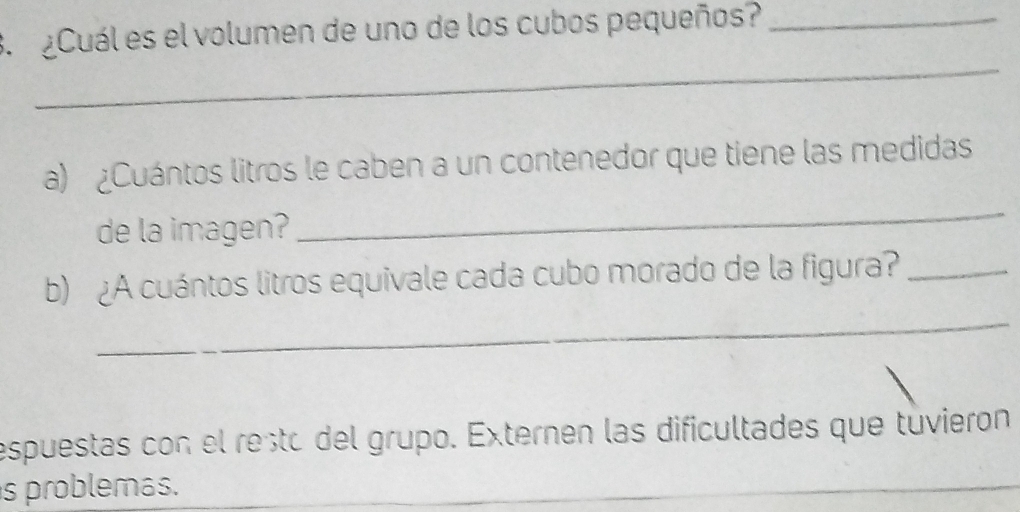 ¿Cuál es el volumen de uno de los cubos pequeños?_ 
_ 
a) ¿Cuántos litros le caben a un contenedor que tiene las medidas 
de la imagen? 
_ 
_ 
b) ¿A cuántos litros equivale cada cubo morado de la figura?_ 
espuestas con el resto del grupo. Externen las dificultades que tuvieron 
s problemás.