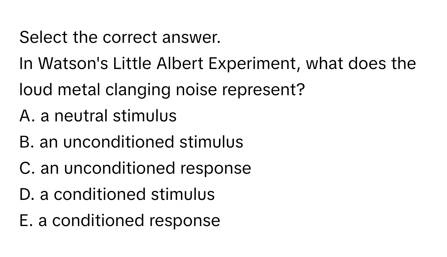 Select the correct answer.

In Watson's Little Albert Experiment, what does the loud metal clanging noise represent?
A. a neutral stimulus 
B. an unconditioned stimulus 
C. an unconditioned response 
D. a conditioned stimulus 
E. a conditioned response