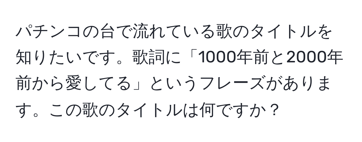 パチンコの台で流れている歌のタイトルを知りたいです。歌詞に「1000年前と2000年前から愛してる」というフレーズがあります。この歌のタイトルは何ですか？