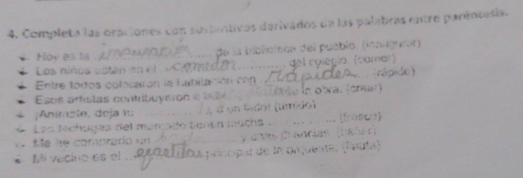 Completa las oraciones con sustentivos derivados de las palabras entro parêncesia. 
Hoy es la de la biblioteca del pueblo. (maugunió) 
Los niños están en el _del colégio. (camar) 
rậ p 
Entre todos colocarón la habilación cn 
Esos artistas contribuyaron e la 0 _ e a obra. (draar) 
;Anímste, deja ι _a un ledol (tímido) 
Las lechugas del múrçado tienen mucha . _(frasca) 
Me he comprado un cnas Crancias (bánén) 
Mi vacino es el principal de la orqueste. (flauta)