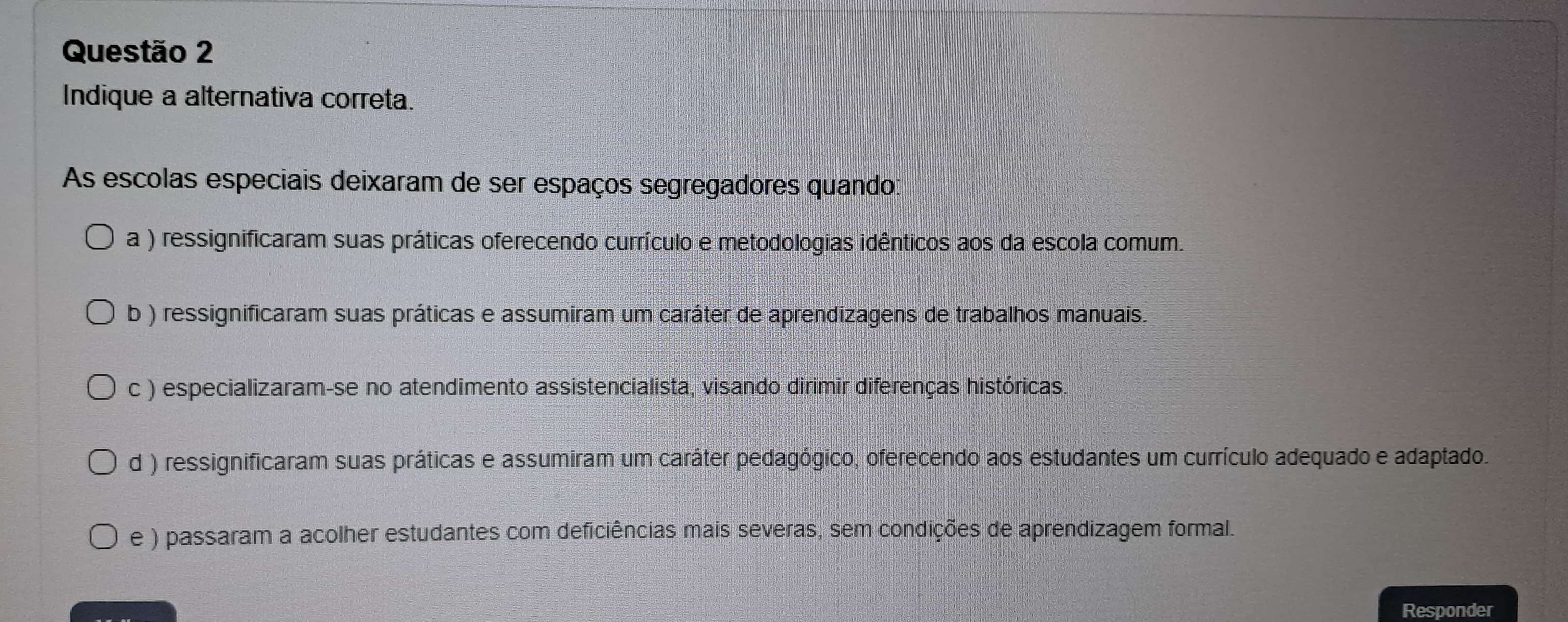 Indique a alternativa correta.
As escolas especiais deixaram de ser espaços segregadores quando:
a ) ressignificaram suas práticas oferecendo currículo e metodologias idênticos aos da escola comum.
b ) ressignificaram suas práticas e assumiram um caráter de aprendizagens de trabalhos manuais.
c ) especializaram-se no atendimento assistencialista, visando dirimir diferenças históricas.
d ) ressignificaram suas práticas e assumiram um caráter pedagógico, oferecendo aos estudantes um currículo adequado e adaptado.
e ) passaram a acolher estudantes com deficiências mais severas, sem condições de aprendizagem formal.
Responder