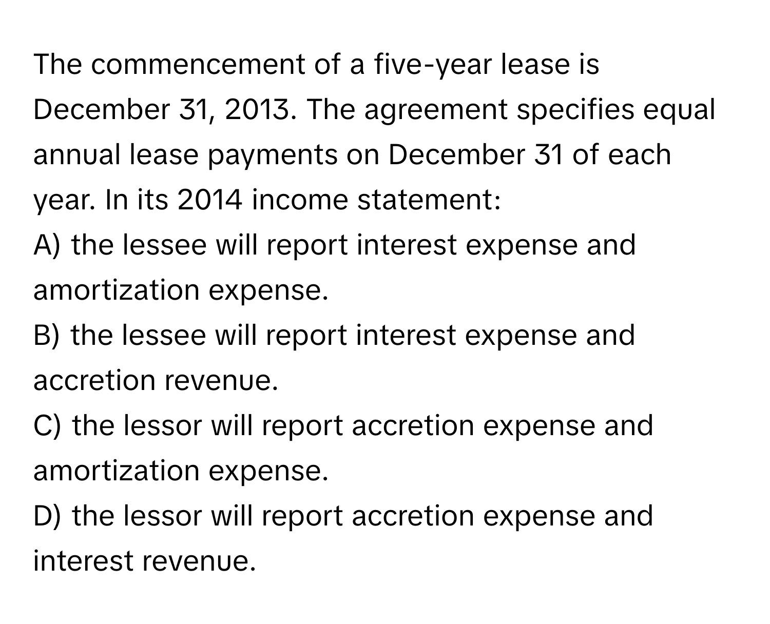 The commencement of a five-year lease is December 31, 2013. The agreement specifies equal annual lease payments on December 31 of each year. In its 2014 income statement:

A) the lessee will report interest expense and amortization expense.
B) the lessee will report interest expense and accretion revenue.
C) the lessor will report accretion expense and amortization expense.
D) the lessor will report accretion expense and interest revenue.