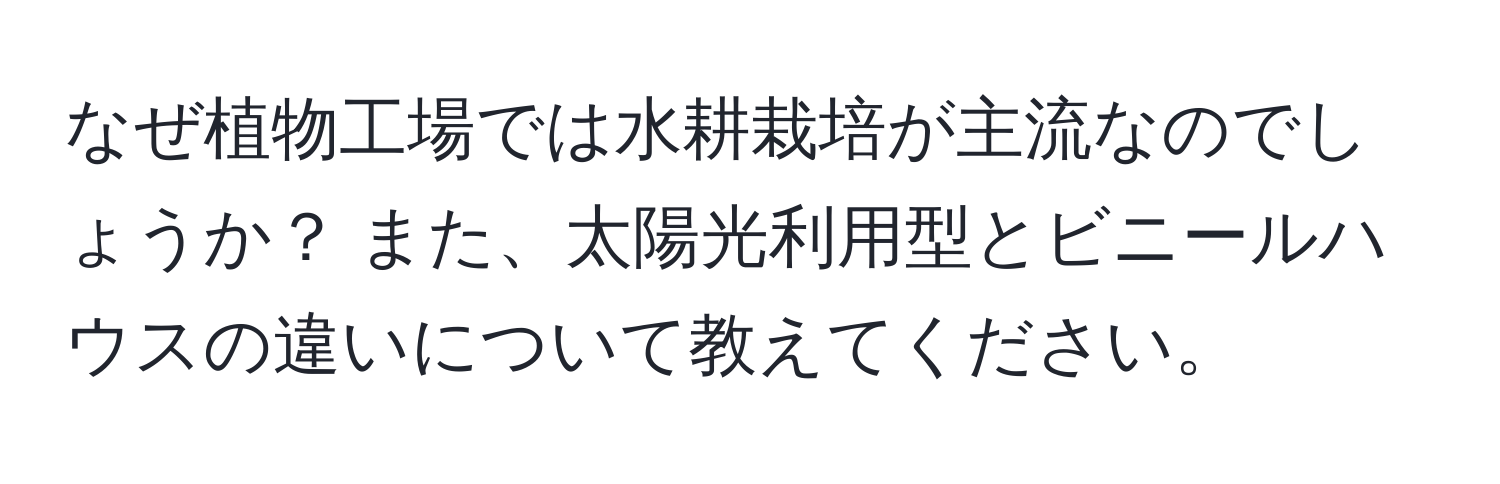 なぜ植物工場では水耕栽培が主流なのでしょうか？ また、太陽光利用型とビニールハウスの違いについて教えてください。