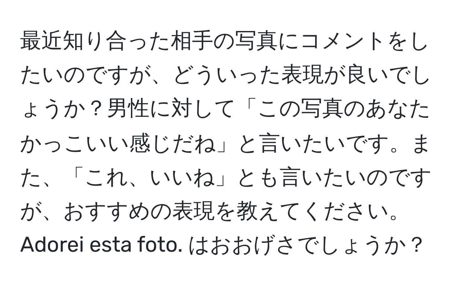 最近知り合った相手の写真にコメントをしたいのですが、どういった表現が良いでしょうか？男性に対して「この写真のあなたかっこいい感じだね」と言いたいです。また、「これ、いいね」とも言いたいのですが、おすすめの表現を教えてください。Adorei esta foto. はおおげさでしょうか？