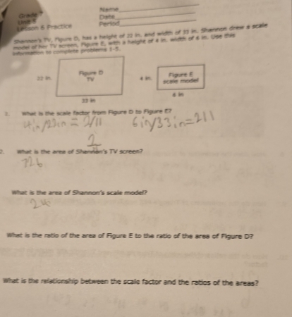 Grade Date Name_ 
_ 
Lesson 6 Practice Unit 5 
Perlod 
_ 
Shannon's TV, Fipure D, has a height of 22 in. and width of 33 in. Shannon drew a scale 
model of her TV screen, Fpure E, witth a helght of 4 im. width of 6 im. Use this 
information to complete problems 1-5. 
Figure E 
scele model 
s in 
1. What is the scale factor from Fipure D to Figure E? 
7. What is the area of Shannón's TV screen? 
What is the area of Shannon's scale model? 
What is the ratio of the area of Figure E to the ratio of the area of Figure D? 
What is the relationship between the scale factor and the ratios of the areas?