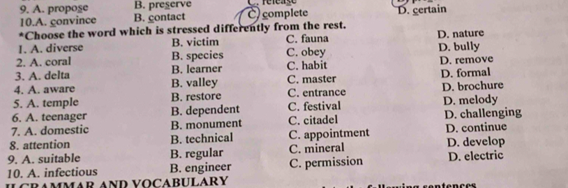 A. propose B. preserve C. réféase
10.A. convince B. contact C)complete D. certain
*Choose the word which is stressed differently from the rest.
I. A. diverse B. victim C. fauna D. nature
2. A. coral B. species C. obey D. bully
3. A. delta B. learner C. habit D. remove
4. A. aware B. valley C. master D. formal
5. A. temple B. restore C. entrance D. brochure
6. A. teenager B. dependent C. festival D. melody
7. A. domestic B. monument C. citadel D. challenging
8. attention B. technical C. appointment D. continue
9. A. suitable B. regular C. mineral D. develop
10. A. infectious B. engineer C. permission
D. electric
ILCRAMMAR AND VOCABULARY