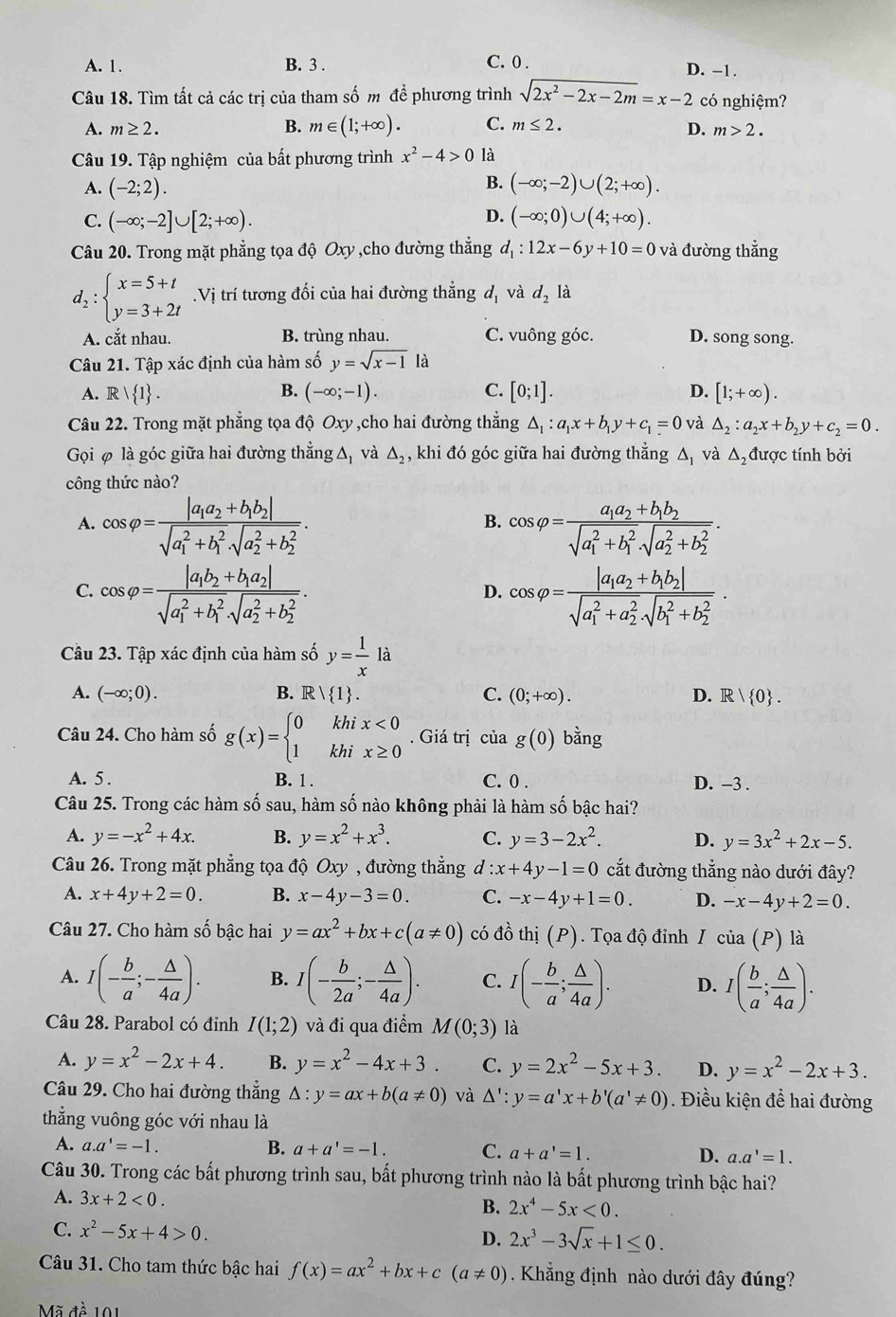 A. 1. B. 3 . C. 0 . D. -1.
Câu 18. Tìm tất cả các trị của tham số m đề phương trình sqrt(2x^2-2x-2m)=x-2 có nghiệm?
A. m≥ 2. B. m∈ (1;+∈fty ). C. m≤ 2.
D. m>2.
Câu 19. Tập nghiệm của bất phương trình x^2-4>0 là
B.
A. (-2;2). (-∈fty ;-2)∪ (2;+∈fty ).
D.
C. (-∈fty ;-2]∪ [2;+∈fty ). (-∈fty ;0)∪ (4;+∈fty ).
Câu 20. Trong mặt phẳng tọa độ Oxy ,cho đường thẳng d_1:12x-6y+10=0 và đường thẳng
d_2:beginarrayl x=5+t y=3+2tendarray..Vị trí tương đối của hai đường thẳng d_1 và d_2 là
A. cắt nhau. B. trùng nhau. C. vuông góc. D. song song.
Câu 21. Tập xác định của hàm số y=sqrt(x-1)la
B.
A. R| 1 . (-∈fty ;-1). C. [0;1]. D. [1;+∈fty ).
Câu 22. Trong mặt phẳng tọa độ Oxy ,cho hai đường thẳng △ _1:a_1x+b_1y+c_1=0 và △ _2:a_2x+b_2y+c_2=0.
Gọi φ là góc giữa hai đường thẳng △ và △ _2 , khi đó góc giữa hai đường thẳng ∆, và △ _2 được tính bởi
công thức nào?
A. cos varphi =frac |a_1a_2+b_1b_2|(sqrt(a_1)^2+b_1^2· sqrt (a_2)^2+b_2^2). cos varphi =frac a_1a_2+b_1b_2(sqrt(a_1)^2+b_1^2· sqrt (a_2)^2+b_2^2).
B.
C. cos varphi =frac |a_1b_2+b_1a_2|(sqrt(a_1)^2+b_1^2· sqrt (a_2)^2+b_2^2). cos varphi =frac |a_1a_2+b_1b_2|(sqrt(a_1)^2+a_2^2· sqrt (b_1)^2+b_2^2).
D.
Câu 23. Tập xác định của hàm số y= 1/x la
A. (-∈fty ;0). B. R 1 . C. (0;+∈fty ). D. R| 0 .
Câu 24. Cho hàm số g(x)=beginarrayl 0khix<0 1khix≥ 0endarray.. Giá trị của g(0) bằng
A. 5 . B. 1 . C. 0 . D. -3 .
Câu 25. Trong các hàm số sau, hàm số nào không phải là hàm số bậc hai?
A. y=-x^2+4x. B. y=x^2+x^3. C. y=3-2x^2. D. y=3x^2+2x-5.
Câu 26. Trong mặt phẳng tọa độ Oxy , đường thẳng d:x+4y-1=0 cắt đường thẳng nào dưới đây?
A. x+4y+2=0. B. x-4y-3=0. C. -x-4y+1=0. D. -x-4y+2=0.
Câu 27. Cho hàm số bậc hai y=ax^2+bx+c(a!= 0) có đồ thị (P).  Tọa độ đỉnh I cia(P) là
A. I(- b/a ;- △ /4a ). B. I(- b/2a ;- △ /4a ). C. I(- b/a ; △ /4a ). D. I( b/a ; △ /4a ).
Câu 28. Parabol có đỉnh I(1;2) và đi qua điểm M(0;3) là
A. y=x^2-2x+4. B. y=x^2-4x+3. C. y=2x^2-5x+3. D. y=x^2-2x+3.
Câu 29. Cho hai đường thẳng △ :y=ax+b(a!= 0) và △ ':y=a'x+b'(a'!= 0) Điều kiện đề hai đường
thẳng vuông góc với nhau là
A. a.a'=-1. B. a+a'=-1. C. a+a'=1. D. a.a'=1.
Câu 30. Trong các bất phương trình sau, bất phương trình nào là bất phương trình bậc hai?
A. 3x+2<0.
B. 2x^4-5x<0.
C. x^2-5x+4>0. D. 2x^3-3sqrt(x)+1≤ 0.
Câu 31. Cho tam thức bậc hai f(x)=ax^2+bx+c(a!= 0). Khẳng định nào dưới đây đúng
Mã đề 101