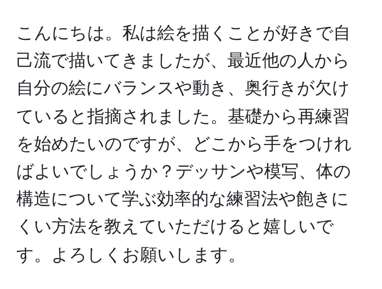 こんにちは。私は絵を描くことが好きで自己流で描いてきましたが、最近他の人から自分の絵にバランスや動き、奥行きが欠けていると指摘されました。基礎から再練習を始めたいのですが、どこから手をつければよいでしょうか？デッサンや模写、体の構造について学ぶ効率的な練習法や飽きにくい方法を教えていただけると嬉しいです。よろしくお願いします。