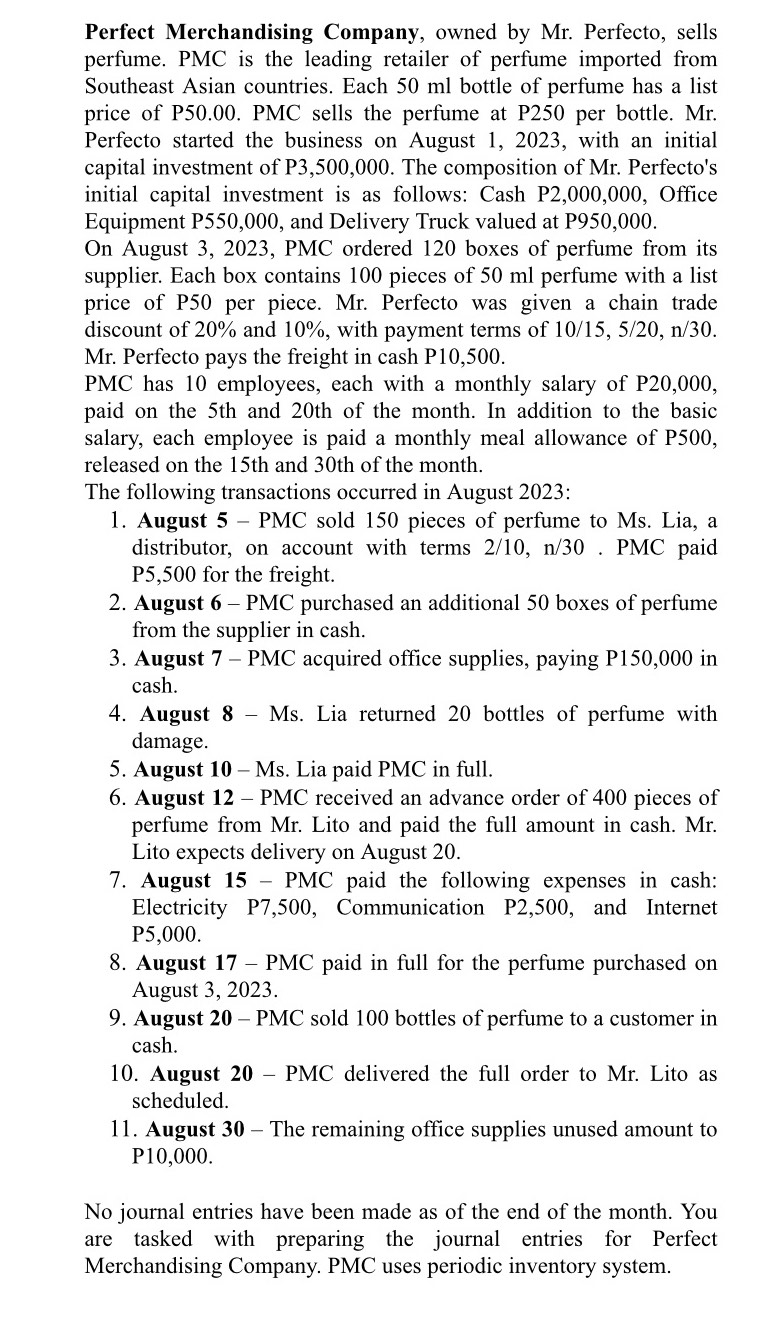 Perfect Merchandising Company, owned by Mr. Perfecto, sells
perfume. PMC is the leading retailer of perfume imported from
Southeast Asian countries. Each 50 ml bottle of perfume has a list
price of P50.00. PMC sells the perfume at P250 per bottle. Mr.
Perfecto started the business on August 1, 2023, with an initial
capital investment of P3,500,000. The composition of Mr. Perfecto's
initial capital investment is as follows: Cash P2,000,000, Office
Equipment P550,000, and Delivery Truck valued at P950,000.
On August 3, 2023, PMC ordered 120 boxes of perfume from its
supplier. Each box contains 100 pieces of 50 ml perfume with a list
price of P50 per piece. Mr. Perfecto was given a chain trade
discount of 20% and 10%, with payment terms of 10/15, 5/20, n/30.
Mr. Perfecto pays the freight in cash P10,500.
PMC has 10 employees, each with a monthly salary of P20,000,
paid on the 5th and 20th of the month. In addition to the basic
salary, each employee is paid a monthly meal allowance of P500,
released on the 15th and 30th of the month.
The following transactions occurred in August 2023:
1. August 5 - PMC sold 150 pieces of perfume to Ms. Lia, a
distributor, on account with terms 2/10, n/30 . PMC paid
P5,500 for the freight.
2. August 6 - PMC purchased an additional 50 boxes of perfume
from the supplier in cash.
3. August 7 - PMC acquired office supplies, paying P150,000 in
cash.
4. August 8 - Ms. Lia returned 20 bottles of perfume with
damage.
5. August 10 - Ms. Lia paid PMC in full.
6. August 12 - PMC received an advance order of 400 pieces of
perfume from Mr. Lito and paid the full amount in cash. Mr.
Lito expects delivery on August 20.
7. August 15 - PMC paid the following expenses in cash:
Electricity P7,500, Communication P2,500, and Internet
P5,000.
8. August 17- PMC paid in full for the perfume purchased on
August 3, 2023.
9. August 20 - PMC sold 100 bottles of perfume to a customer in
cash.
10. August 20 - PMC delivered the full order to Mr. Lito as
scheduled.
11. August 30 - The remaining office supplies unused amount to
P10,000.
No journal entries have been made as of the end of the month. You
are tasked with preparing the journal entries for Perfect
Merchandising Company. PMC uses periodic inventory system.