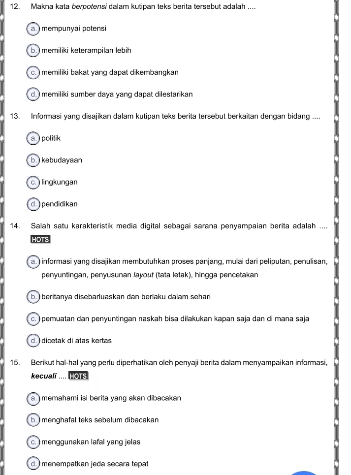 Makna kata berpotensi dalam kutipan teks berita tersebut adalah ....
a.) mempunyai potensi
b. ) memiliki keterampilan lebih
c. ) memiliki bakat yang dapat dikembangkan
d. ) memiliki sumber daya yang dapat dilestarikan
13. Informasi yang disajikan dalam kutipan teks berita tersebut berkaitan dengan bidang ....
a. ) politik
b.) kebudayaan
c. ) lingkungan
d.) pendidikan
14. Salah satu karakteristik media digital sebagai sarana penyampaian berita adalah ....
HOTS
a.) informasi yang disajikan membutuhkan proses panjang, mulai dari peliputan, penulisan,
penyuntingan, penyusunan layout (tata letak), hingga pencetakan
b. ) beritanya disebarluaskan dan berlaku dalam sehari
c. )pemuatan dan penyuntingan naskah bisa dilakukan kapan saja dan di mana saja
d. ) dicetak di atas kertas
15. Berikut hal-hal yang perlu diperhatikan oleh penyaji berita dalam menyampaikan informasi,
kecuali .... HOTS
a. ) memahami isi berita yang akan dibacakan
b. ) menghafal teks sebelum dibacakan
c. ) menggunakan lafal yang jelas
d. menempatkan jeda secara tepat