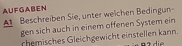 AUFGABEN 
A1 Beschreiben Sie, unter welchen Bedingun- 
gen sich auch in einem offenen System ein 
chemisches Gleichgewicht einstellen kann.