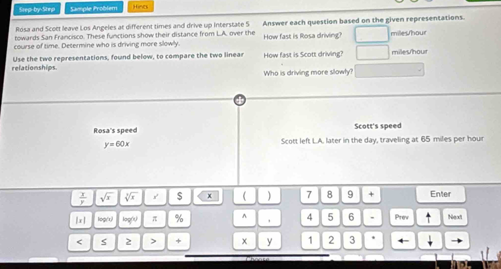 Step-by-Step Sample Problem Hints 
Rósa and Scott leave Los Angeles at different times and drive up Interstate 5 Answer each question based on the given representations. 
towards San Francisco. These functions show their distance from L.A. over the How fast is Rosa driving? miles/hour
course of time. Determine who is driving more slowly. 
Use the two representations, found below, to compare the two linear How fast is Scott driving? miles/hour
relationships. 
Who is driving more slowly? 
Rosa's speed Scott's speed
y=60x
Scott left L.A. later in the day, traveling at 65 miles per hour
 x/y  sqrt(x) sqrt[y](x) y' $ x ( ) 7 8 9 + Enter 
^
|x| log(x) log (x) π % 4 5 6 - Prev ^ Next 
y 
< S ≥ > + 1 2 3 *